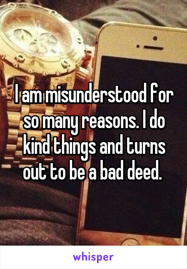 I am misunderstood for so many reasons. I do kind things and turns out to be a bad deed. 