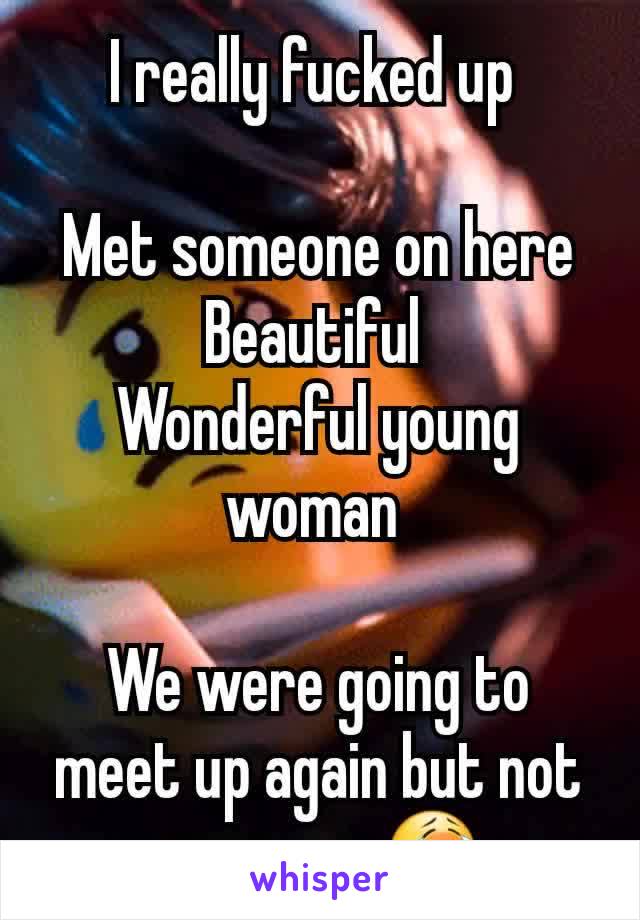 I really fucked up 

Met someone on here
Beautiful 
Wonderful young woman 

We were going to meet up again but not anymore 😭