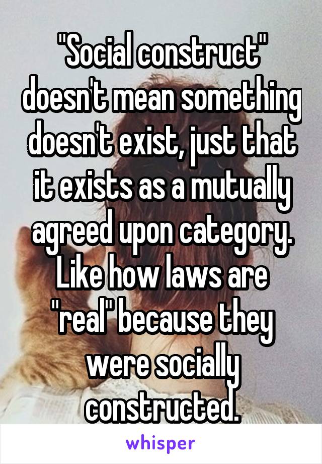 "Social construct" doesn't mean something doesn't exist, just that it exists as a mutually agreed upon category.
Like how laws are "real" because they were socially constructed.