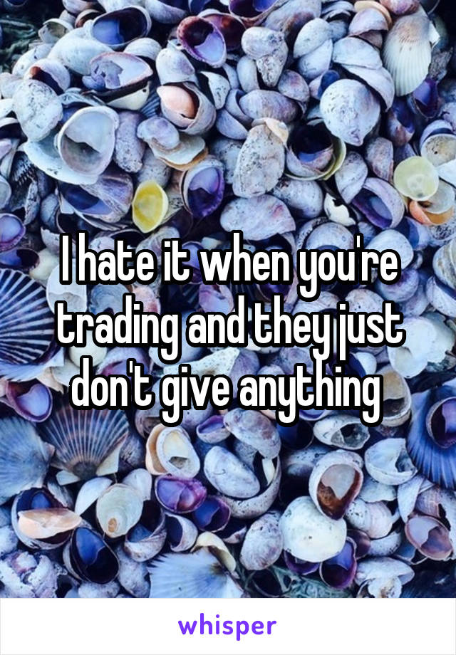 I hate it when you're trading and they just don't give anything 