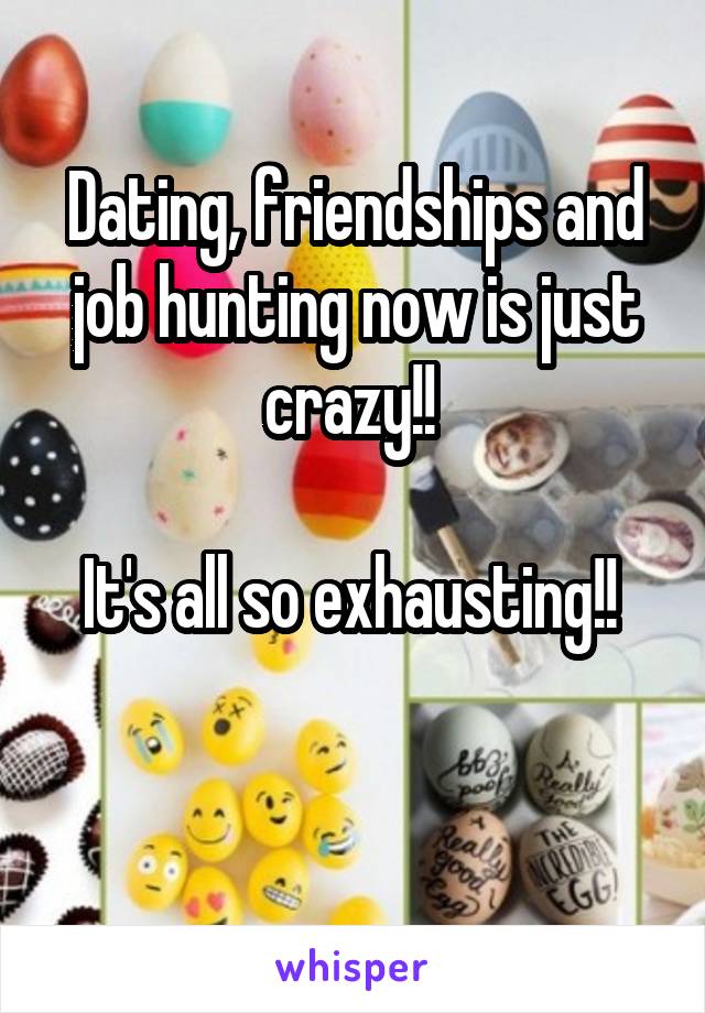 Dating, friendships and job hunting now is just crazy!! 

It's all so exhausting!! 

