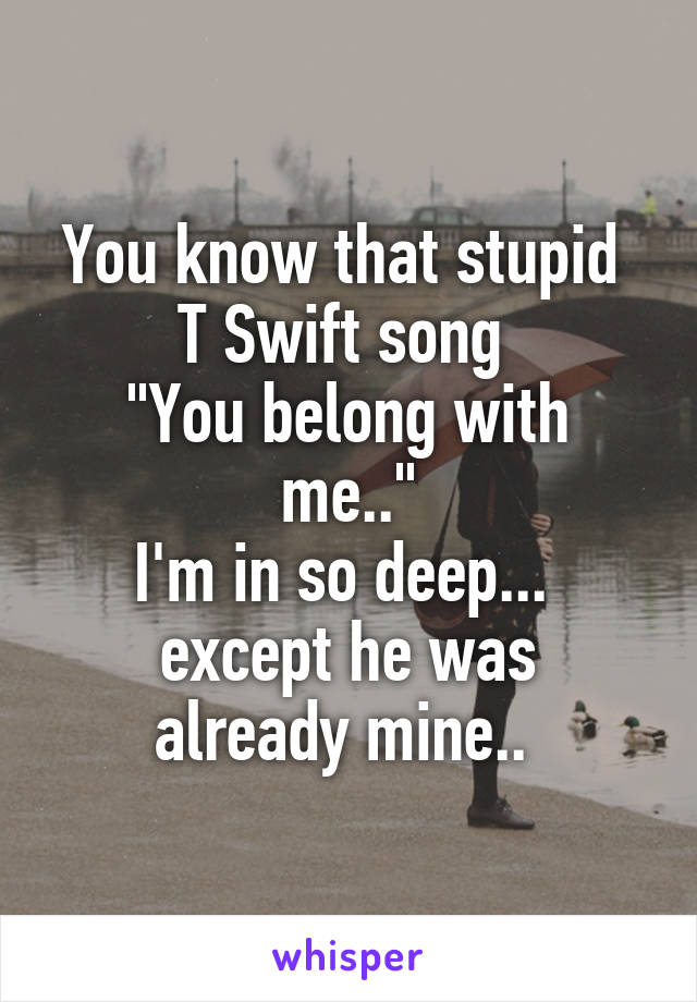 You know that stupid 
T Swift song 
"You belong with me.."
I'm in so deep... 
except he was already mine.. 