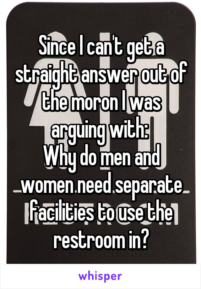 Since I can't get a straight answer out of the moron I was arguing with: 
Why do men and women need separate facilities to use the restroom in?