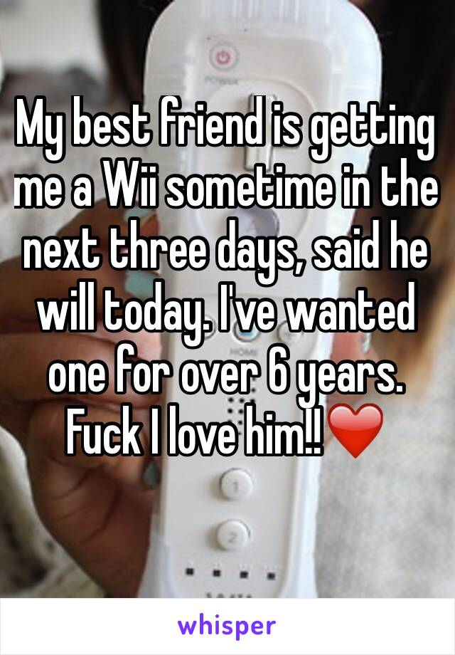 My best friend is getting me a Wii sometime in the next three days, said he will today. I've wanted one for over 6 years. Fuck I love him!!❤️