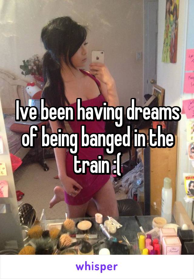 Ive been having dreams of being banged in the train :(