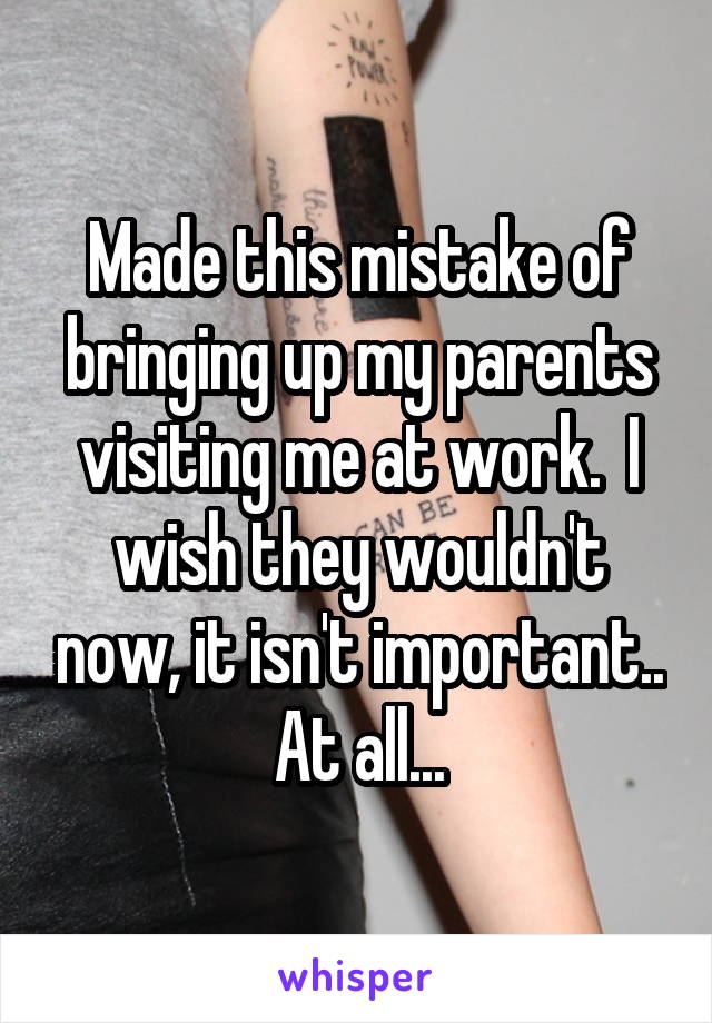 Made this mistake of bringing up my parents visiting me at work.  I wish they wouldn't now, it isn't important.. At all...