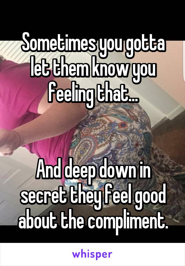 Sometimes you gotta let them know you feeling that...


And deep down in secret they feel good about the compliment.