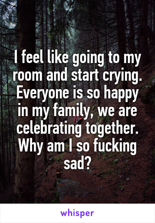 I feel like going to my room and start crying. Everyone is so happy in my family, we are celebrating together. Why am I so fucking sad?