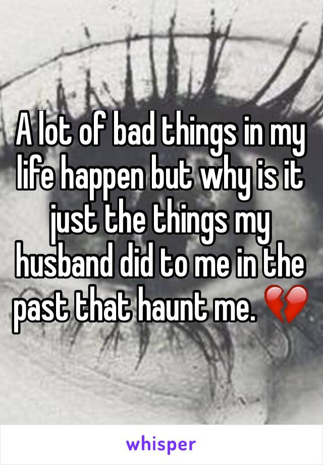 A lot of bad things in my life happen but why is it just the things my husband did to me in the past that haunt me. 💔