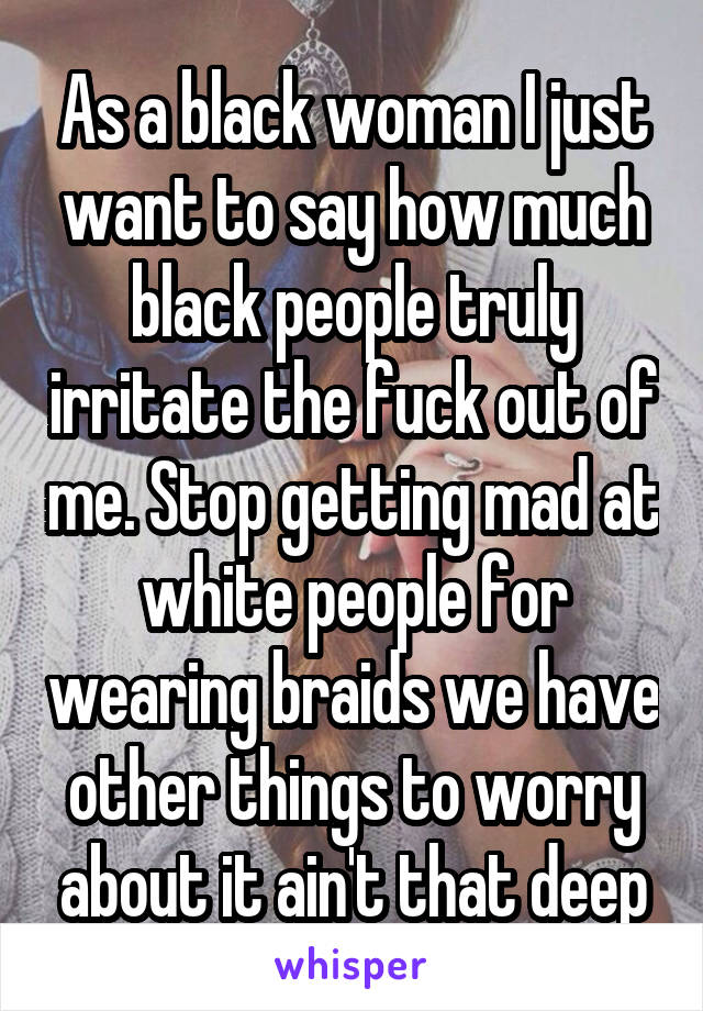 As a black woman I just want to say how much black people truly irritate the fuck out of me. Stop getting mad at white people for wearing braids we have other things to worry about it ain't that deep