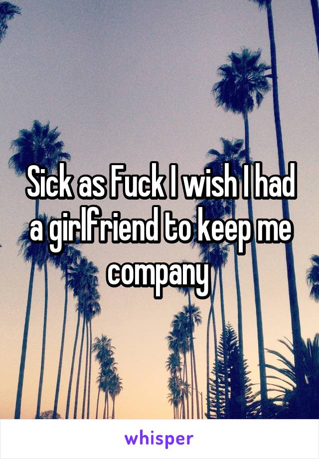 Sick as Fuck I wish I had a girlfriend to keep me company 