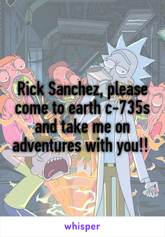 Rick Sanchez, please come to earth c-735s and take me on adventures with you!! 