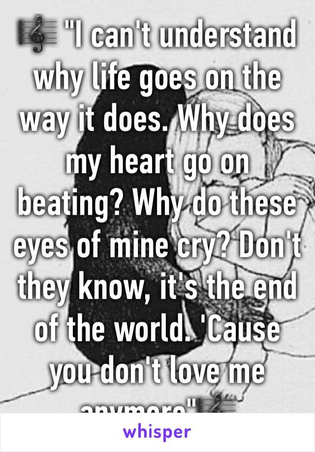 🎼 "I can't understand why life goes on the way it does. Why does my heart go on beating? Why do these eyes of mine cry? Don't they know, it's the end of the world. 'Cause you don't love me anymore"🎼