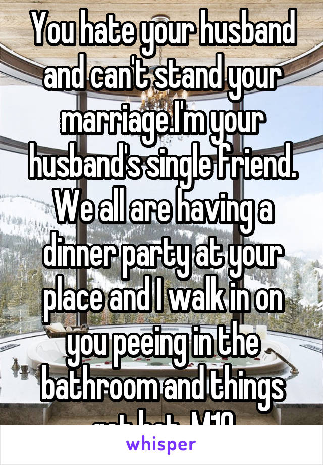 You hate your husband and can't stand your marriage.I'm your husband's single friend. We all are having a dinner party at your place and I walk in on you peeing in the bathroom and things get hot. M19