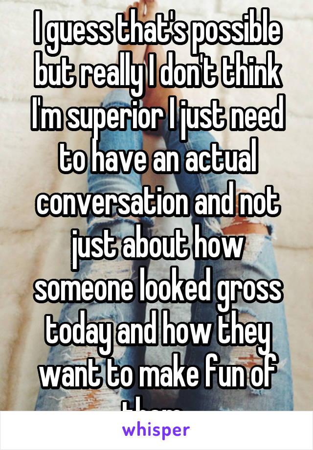 I guess that's possible but really I don't think I'm superior I just need to have an actual conversation and not just about how someone looked gross today and how they want to make fun of them. 