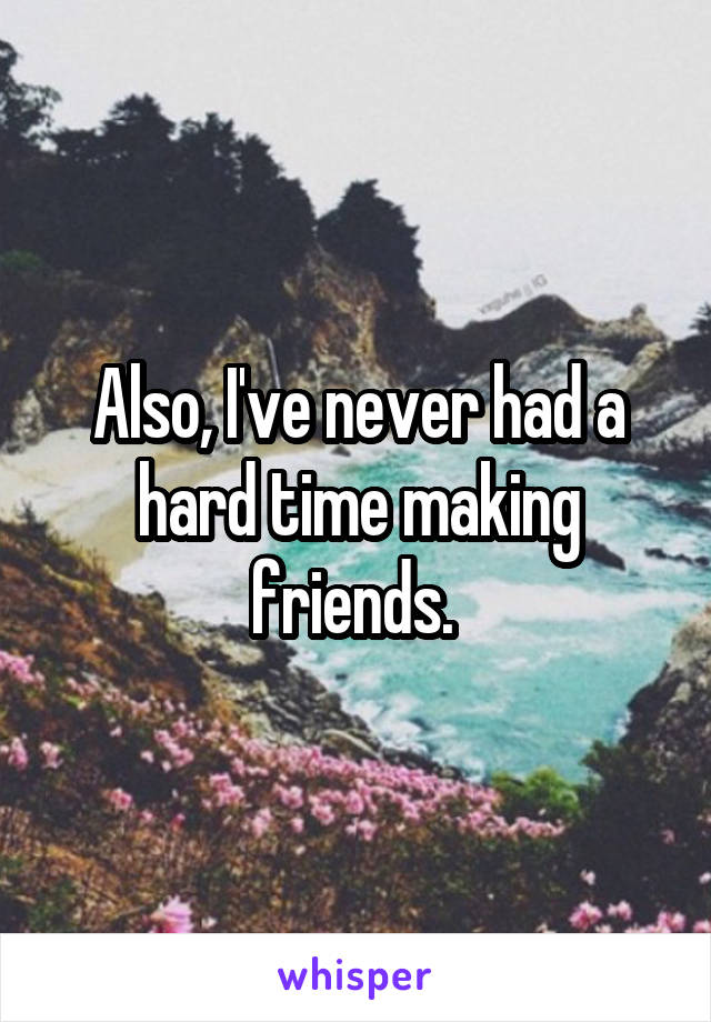 Also, I've never had a hard time making friends. 