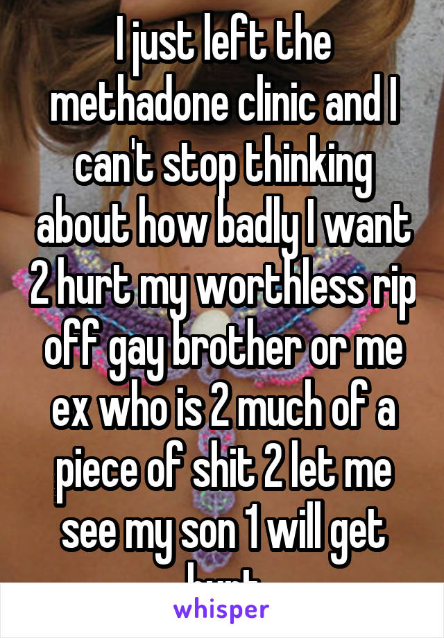 I just left the methadone clinic and I can't stop thinking about how badly I want 2 hurt my worthless rip off gay brother or me ex who is 2 much of a piece of shit 2 let me see my son 1 will get hurt