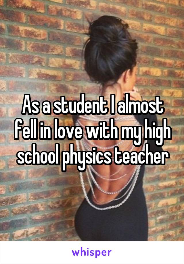 As a student I almost fell in love with my high school physics teacher