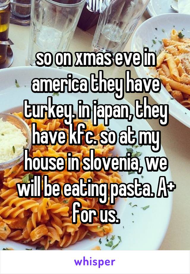 so on xmas eve in america they have turkey. in japan, they have kfc. so at my house in slovenia, we will be eating pasta. A+ for us.