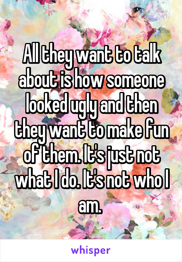 All they want to talk about is how someone looked ugly and then they want to make fun of them. It's just not what I do. It's not who I am. 