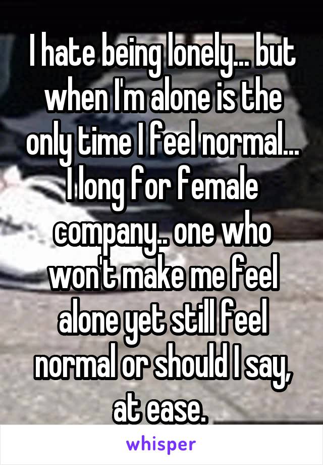 I hate being lonely... but when I'm alone is the only time I feel normal... I long for female company.. one who won't make me feel alone yet still feel normal or should I say, at ease. 