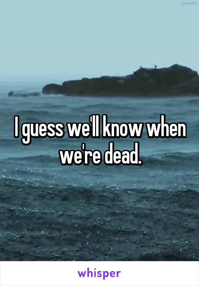 I guess we'll know when we're dead.