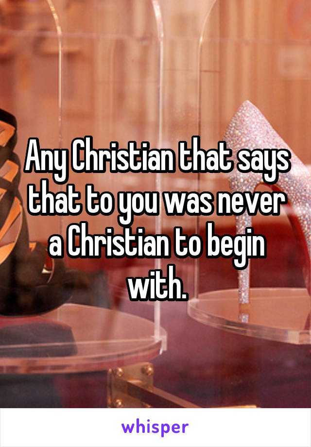 Any Christian that says that to you was never a Christian to begin with.