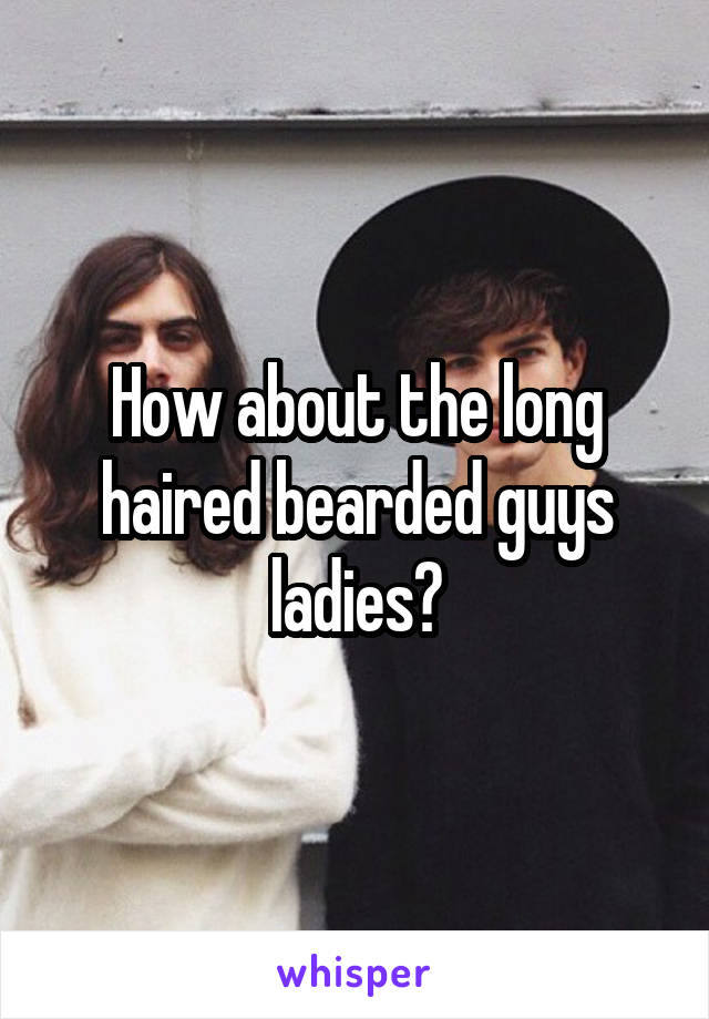 How about the long haired bearded guys ladies?