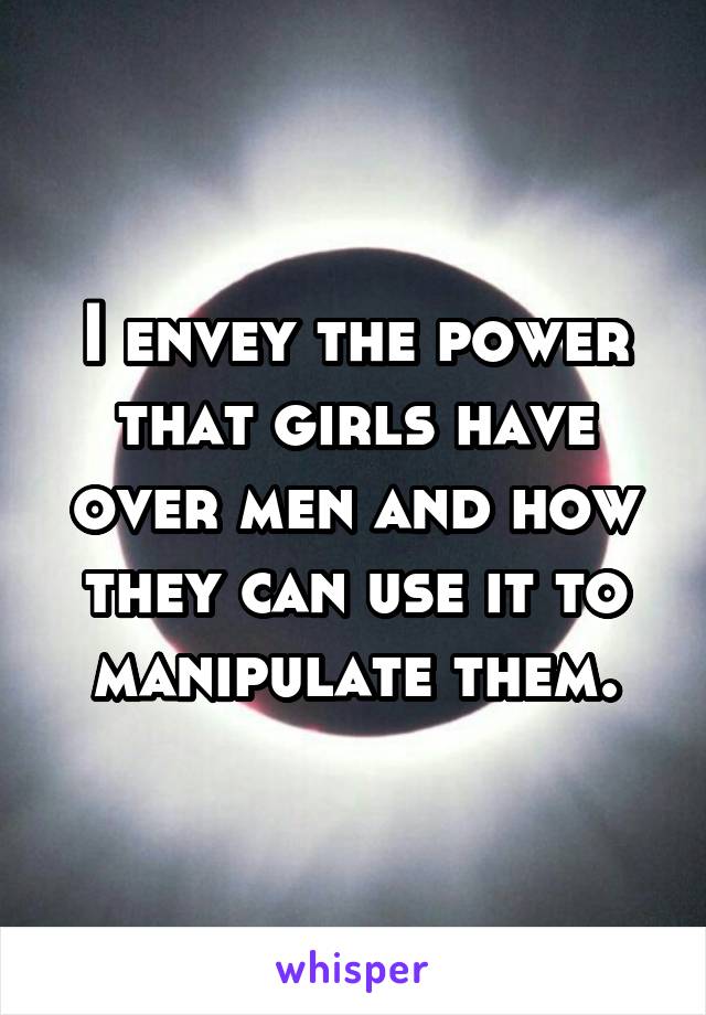 I envey the power that girls have over men and how they can use it to manipulate them.