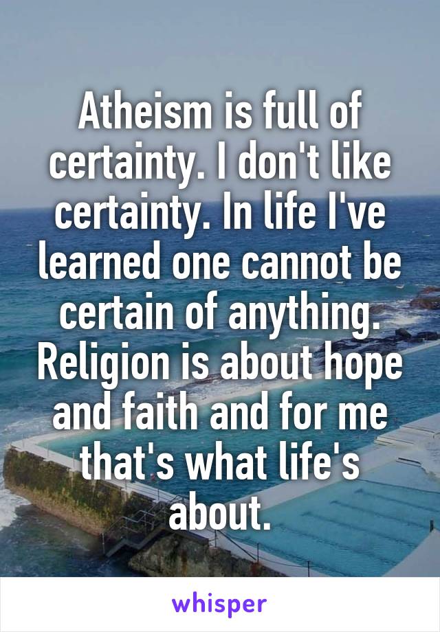 Atheism is full of certainty. I don't like certainty. In life I've learned one cannot be certain of anything. Religion is about hope and faith and for me that's what life's about.