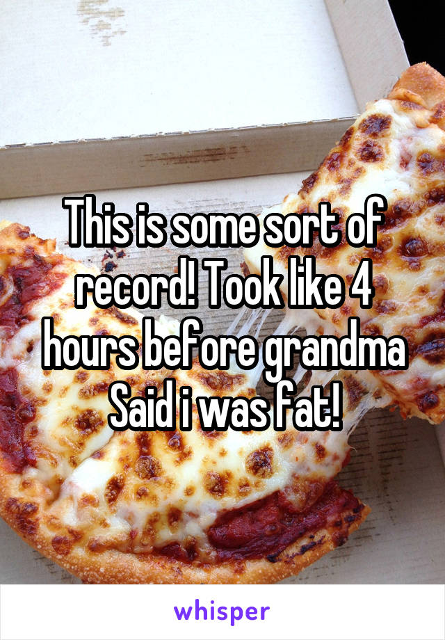 This is some sort of record! Took like 4 hours before grandma Said i was fat!