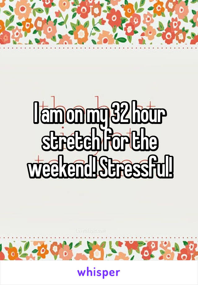 I am on my 32 hour stretch for the weekend! Stressful!