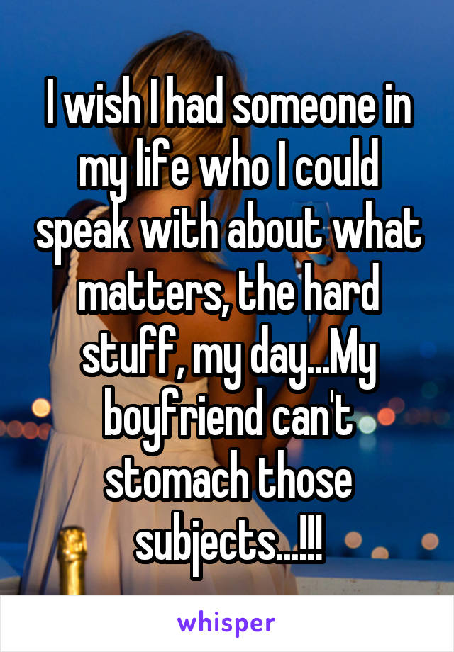 I wish I had someone in my life who I could speak with about what matters, the hard stuff, my day...My boyfriend can't stomach those subjects...!!!