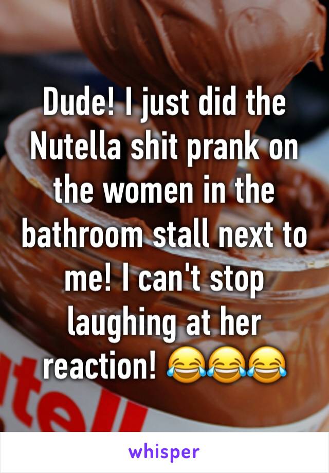 Dude! I just did the Nutella shit prank on the women in the bathroom stall next to me! I can't stop laughing at her reaction! 😂😂😂