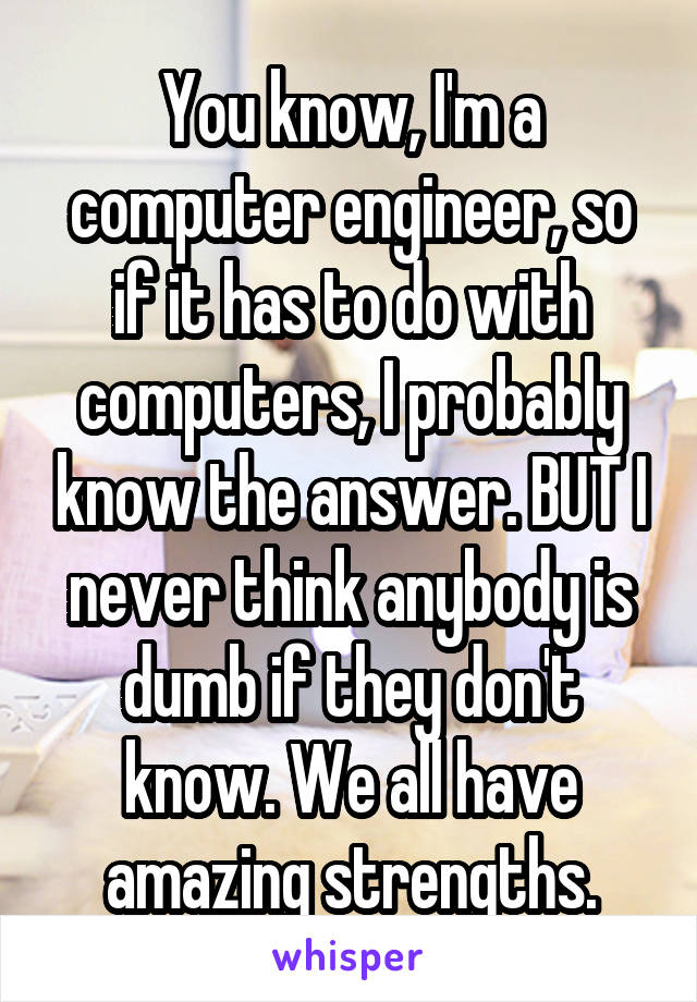 You know, I'm a computer engineer, so if it has to do with computers, I probably know the answer. BUT I never think anybody is dumb if they don't know. We all have amazing strengths.