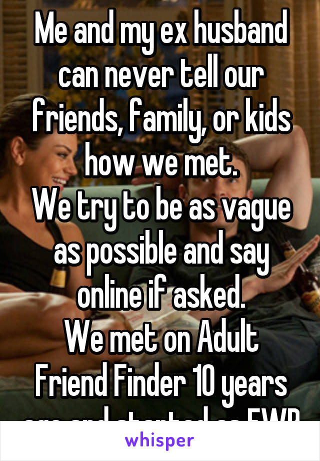 Me and my ex husband can never tell our friends, family, or kids how we met.
We try to be as vague as possible and say online if asked.
We met on Adult Friend Finder 10 years ago and started as FWB