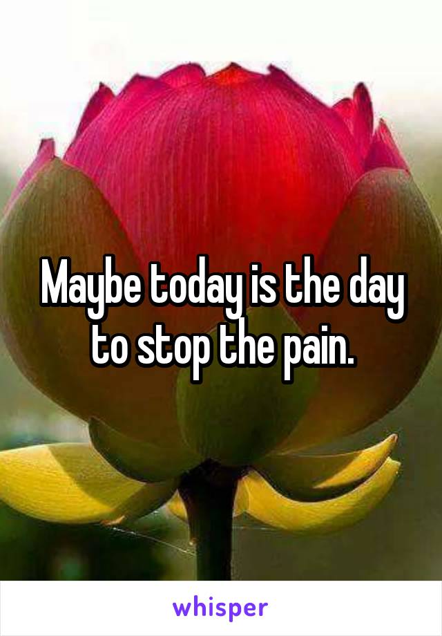 Maybe today is the day to stop the pain.