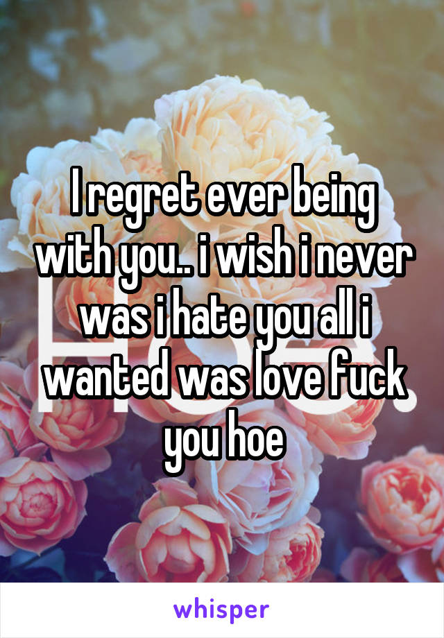 I regret ever being with you.. i wish i never was i hate you all i wanted was love fuck you hoe