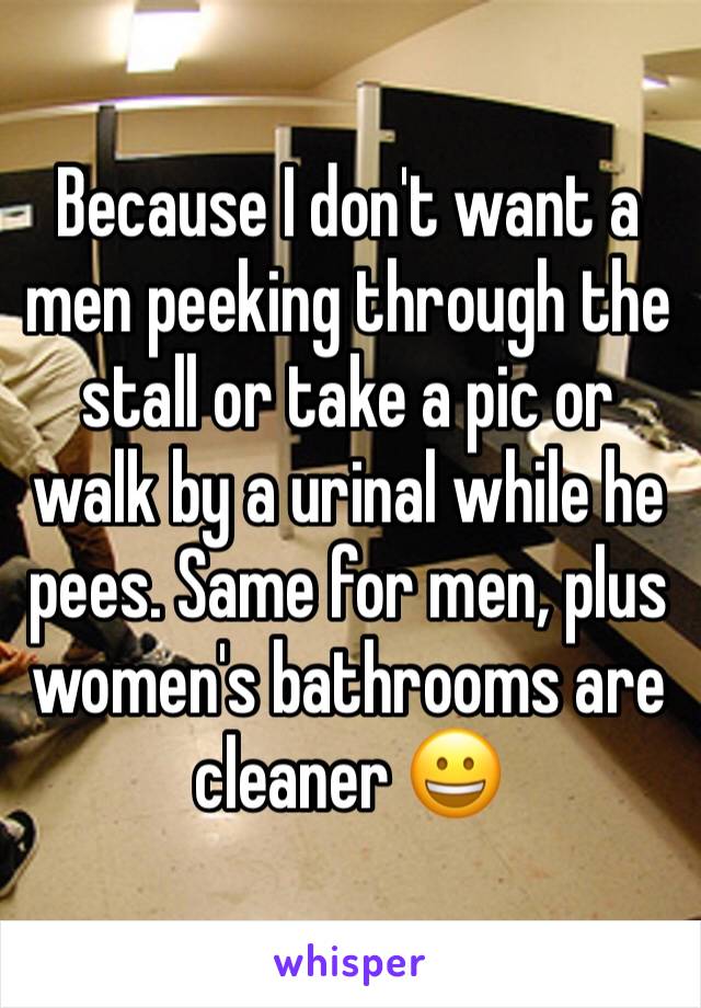 Because I don't want a men peeking through the stall or take a pic or walk by a urinal while he pees. Same for men, plus women's bathrooms are cleaner 😀