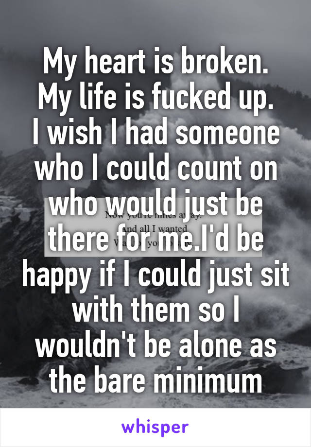 My heart is broken.
My life is fucked up.
I wish I had someone who I could count on who would just be there for me.I'd be happy if I could just sit with them so I wouldn't be alone as the bare minimum