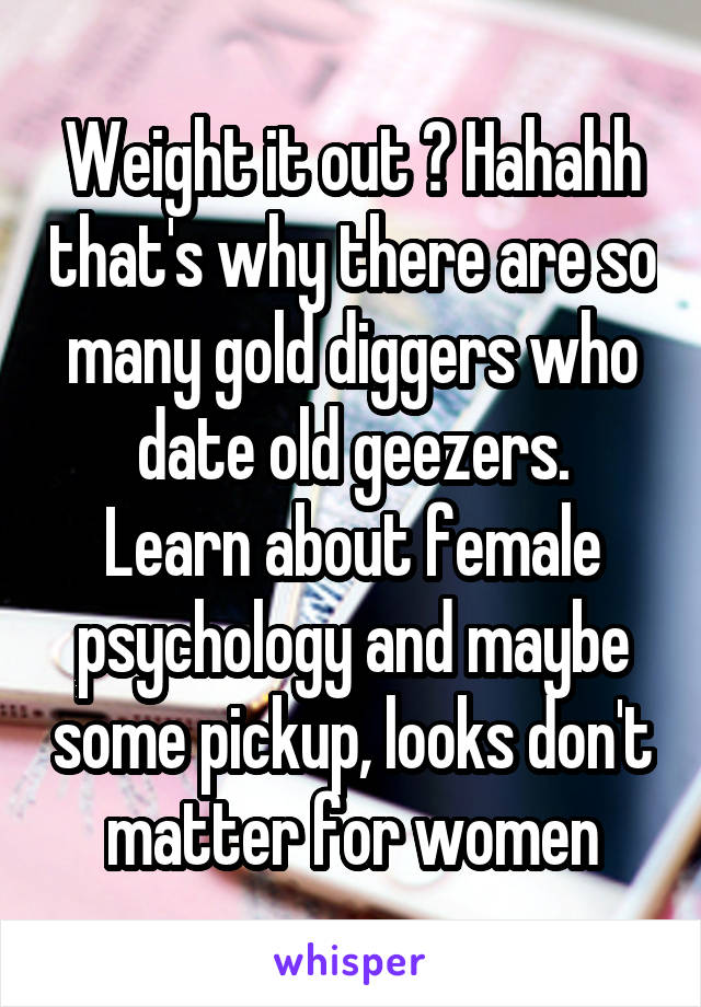 Weight it out ? Hahahh that's why there are so many gold diggers who date old geezers.
Learn about female psychology and maybe some pickup, looks don't matter for women