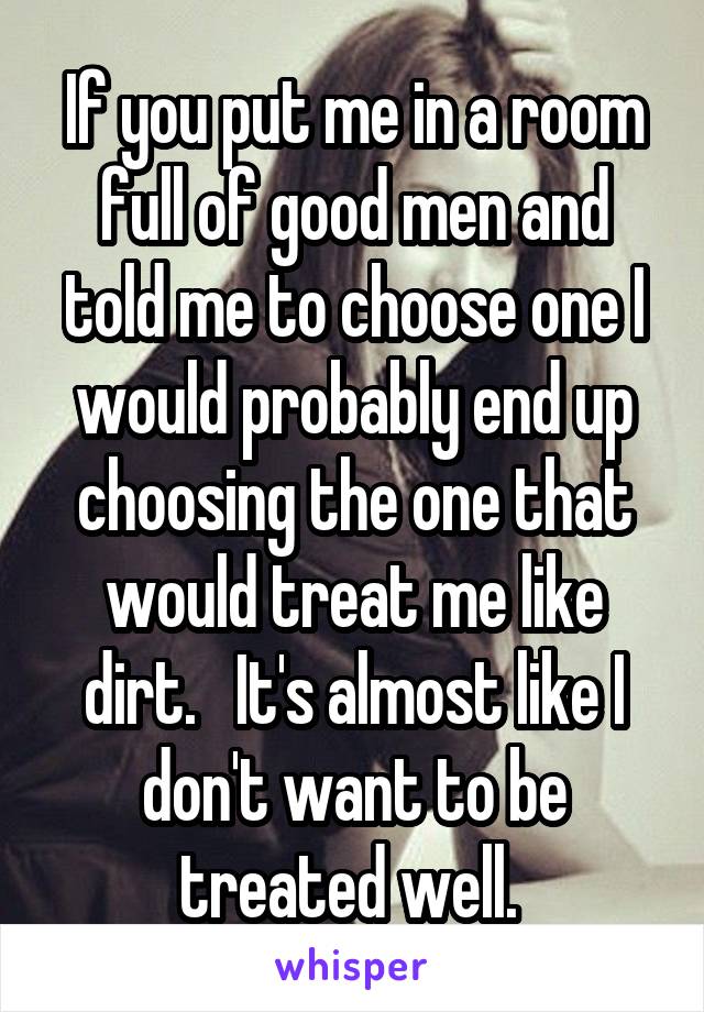 If you put me in a room full of good men and told me to choose one I would probably end up choosing the one that would treat me like dirt.   It's almost like I don't want to be treated well. 