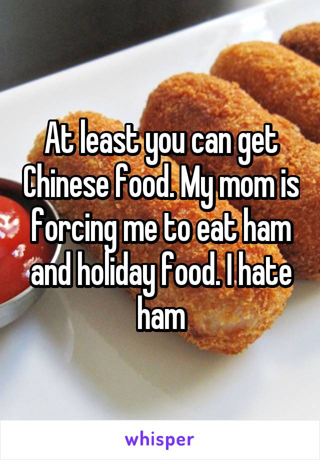 At least you can get Chinese food. My mom is forcing me to eat ham and holiday food. I hate ham