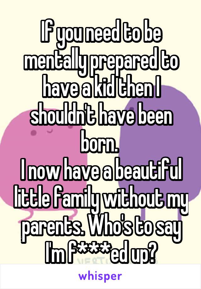 If you need to be mentally prepared to have a kid then I shouldn't have been born. 
I now have a beautiful little family without my parents. Who's to say I'm f***ed up?