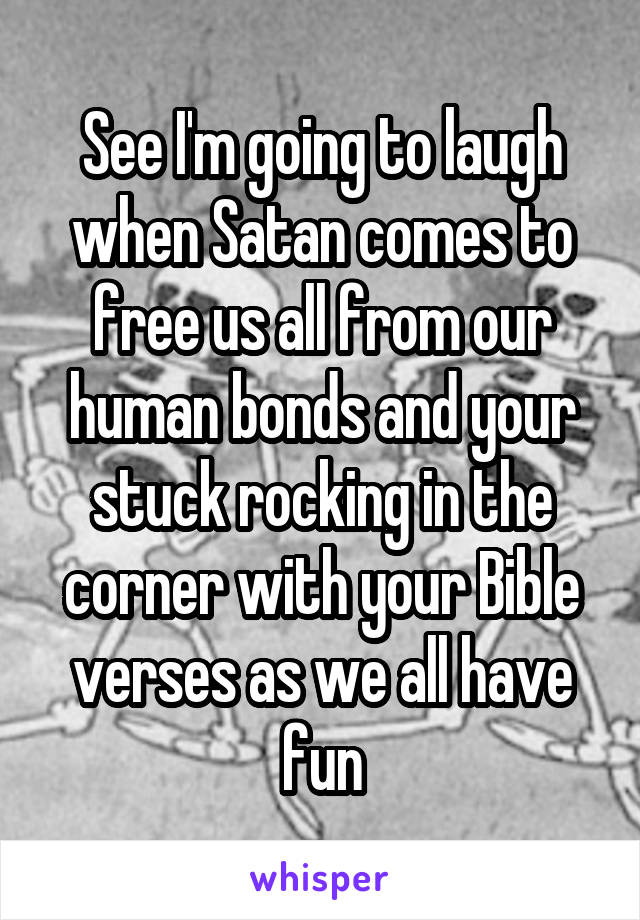 See I'm going to laugh when Satan comes to free us all from our human bonds and your stuck rocking in the corner with your Bible verses as we all have fun