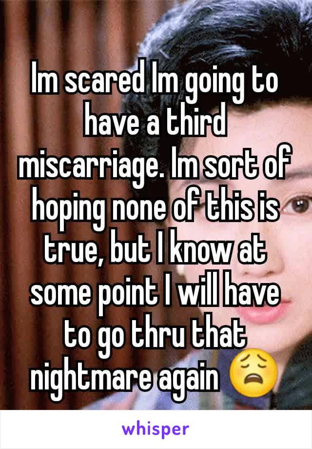 Im scared Im going to have a third miscarriage. Im sort of hoping none of this is true, but I know at some point I will have to go thru that nightmare again 😩