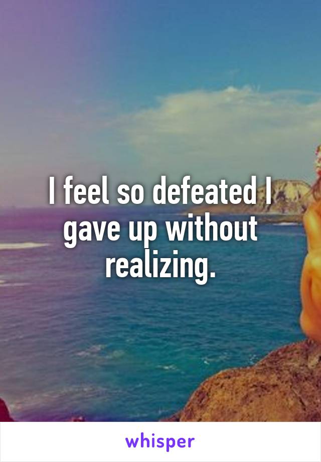 I feel so defeated I gave up without realizing.