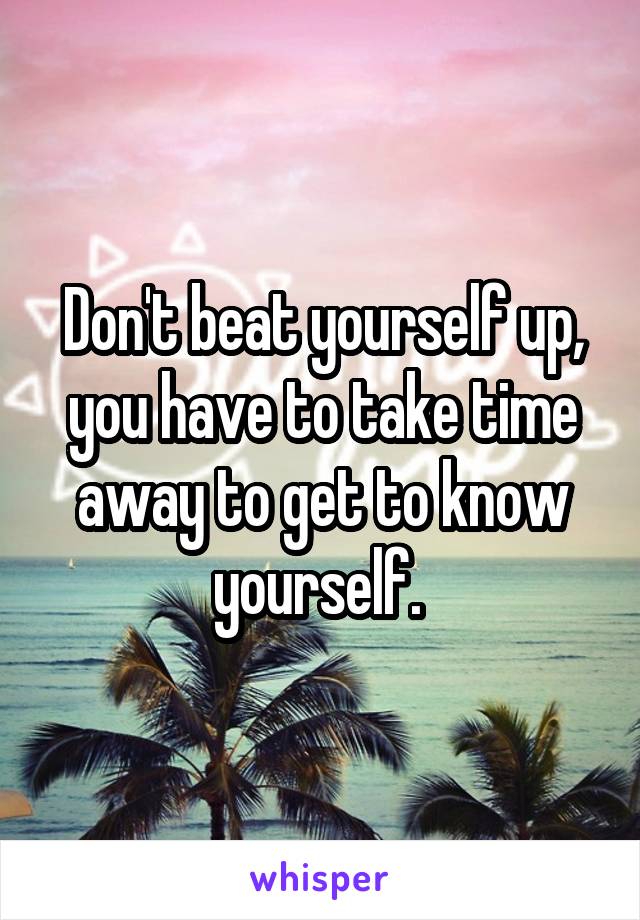 Don't beat yourself up, you have to take time away to get to know yourself. 