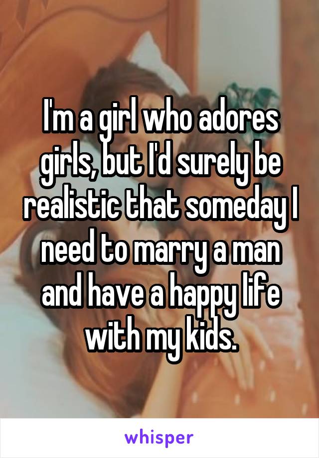 I'm a girl who adores girls, but I'd surely be realistic that someday I need to marry a man and have a happy life with my kids.