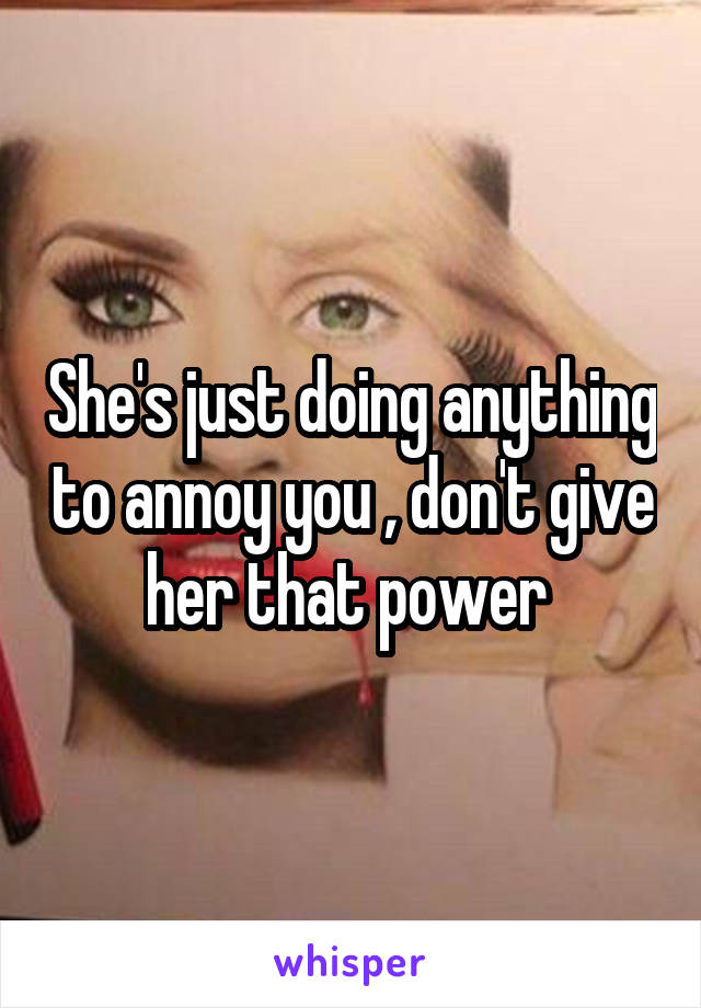 She's just doing anything to annoy you , don't give her that power 